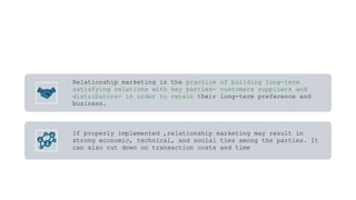 Relationship marketing is the practice of building long-term
satisfying relations with key parties- customers suppliers and
distributors- in order to retain their long-term preference and
business.
If properly implemented ,relationship marketing may result in
strong economic, technical, and social ties among the parties. It
can also cut down on transaction costs and time
 