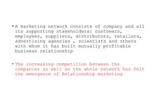 • A marketing network consists of company and all
its supporting stakeholders: customers,
employees, suppliers, distributors, retailers,
advertising agencies , scientists and others
with whom it has built mutually profitable
business relationship
• The increasing competition between the
companies as well as the whole network has felt
the emergence of Relationship marketing
 