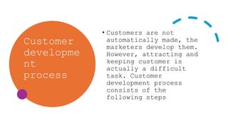 Customer
developme
nt
process
• Customers are not
automatically made, the
marketers develop them.
However, attracting and
keeping customer is
actually a difficult
task. Customer
development process
consists of the
following steps
 