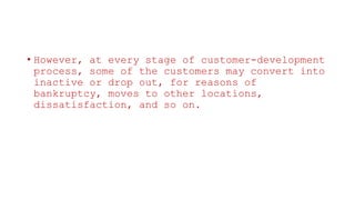 • However, at every stage of customer-development
process, some of the customers may convert into
inactive or drop out, for reasons of
bankruptcy, moves to other locations,
dissatisfaction, and so on.
 
