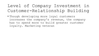 Level of Company Investment in
Customer-Relationship Building
• Though developing more loyal customers
increases the company's revenue, the company
has to spend more to build greater customer
loyalty. Marketing veteran
 