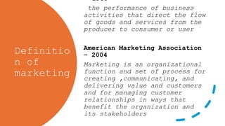 Definitio
n of
marketing
-1960
the performance of business
activities that direct the flow
of goods and services from the
producer to consumer or user
American Marketing Association
– 2004
Marketing is an organizational
function and set of process for
creating ,communicating, and
delivering value and customers
and for managing customer
relationships in ways that
benefit the organization and
its stakeholders
 