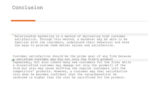 Conclusion
Relationship marketing is a method of delivering high customer
satisfaction. Through this method, a marketer may be able to be
familiar with the customers, understand their behaviour and know
the ways to provide them better values and satisfaction.
Customer satisfaction should be the prime goal of any firm because
a satisfied customer may buy not only the firm's product
repeatedly, but also create many new customers for the firm; while
a dissatisfied customer may damage not only the goodwill of the
firm but also may cause shifting the regular customers into the
competitors' products. However, a customer may feel satisfaction
only when he becomes confident that the value(benefits) he
received is higher than the cost he sacrificed for the product.
 