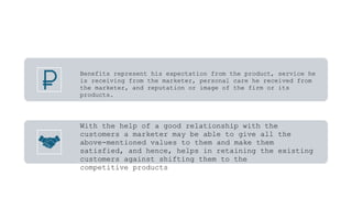 Benefits represent his expectation from the product, service he
is receiving from the marketer, personal care he received from
the marketer, and reputation or image of the firm or its
products.
With the help of a good relationship with the
customers a marketer may be able to give all the
above-mentioned values to them and make them
satisfied, and hence, helps in retaining the existing
customers against shifting them to the
competitive products
 