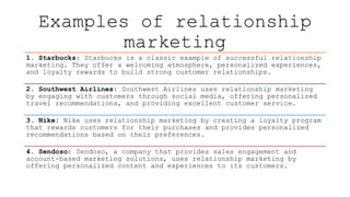 Examples of relationship
marketing
1. Starbucks: Starbucks is a classic example of successful relationship
marketing. They offer a welcoming atmosphere, personalized experiences,
and loyalty rewards to build strong customer relationships.
2. Southwest Airlines: Southwest Airlines uses relationship marketing
by engaging with customers through social media, offering personalized
travel recommendations, and providing excellent customer service.
3. Nike: Nike uses relationship marketing by creating a loyalty program
that rewards customers for their purchases and provides personalized
recommendations based on their preferences.
4. Sendoso: Sendoso, a company that provides sales engagement and
account-based marketing solutions, uses relationship marketing by
offering personalized content and experiences to its customers.
 