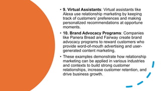 • 9. Virtual Assistants: Virtual assistants like
Alexa use relationship marketing by keeping
track of customers’ preferences and making
personalized recommendations at opportune
moments.
• 10. Brand Advocacy Programs: Companies
like Panera Bread and Fairway create brand
advocacy programs to reward customers who
provide word-of-mouth advertising and user-
generated content marketing.
• These examples demonstrate how relationship
marketing can be applied in various industries
and contexts to build strong customer
relationships, increase customer retention, and
drive business growth.
 