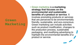 Green
Marketing
• Green marketing is a marketing
strategy that focuses on the
environmental and sustainable
benefits of a product or service. It
involves promoting products or services
that are perceived to be environmentally
friendly, sustainable, and eco-conscious.
Green marketing can include activities
such as product modification, changes to
the production process, sustainable
packaging, and modifying advertising to
highlight the environmental benefits of a
product or service.
 