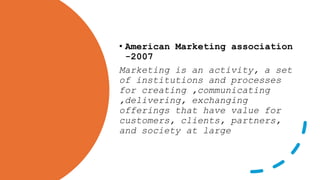 • American Marketing association
-2007
Marketing is an activity, a set
of institutions and processes
for creating ,communicating
,delivering, exchanging
offerings that have value for
customers, clients, partners,
and society at large
 