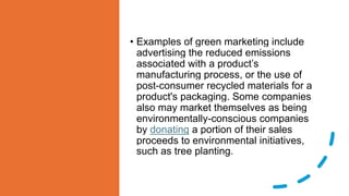 • Examples of green marketing include
advertising the reduced emissions
associated with a product’s
manufacturing process, or the use of
post-consumer recycled materials for a
product's packaging. Some companies
also may market themselves as being
environmentally-conscious companies
by donating a portion of their sales
proceeds to environmental initiatives,
such as tree planting.
 