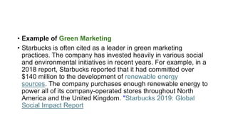• Example of Green Marketing
• Starbucks is often cited as a leader in green marketing
practices. The company has invested heavily in various social
and environmental initiatives in recent years. For example, in a
2018 report, Starbucks reported that it had committed over
$140 million to the development of renewable energy
sources. The company purchases enough renewable energy to
power all of its company-operated stores throughout North
America and the United Kingdom. "Starbucks 2019: Global
Social Impact Report
 