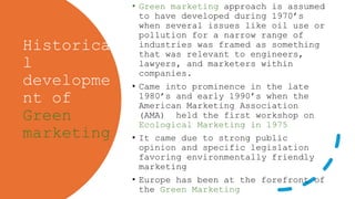 Historica
l
developme
nt of
Green
marketing
• Green marketing approach is assumed
to have developed during 1970’s
when several issues like oil use or
pollution for a narrow range of
industries was framed as something
that was relevant to engineers,
lawyers, and marketers within
companies.
• Came into prominence in the late
1980’s and early 1990’s when the
American Marketing Association
(AMA) held the first workshop on
Ecological Marketing in 1975
• It came due to strong public
opinion and specific legislation
favoring environmentally friendly
marketing
• Europe has been at the forefront of
the Green Marketing
 