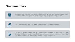 German law
Germany has passed the most stringent green marketing laws that
regulate the management and recycling of packaging waste.
The new packaging law was introduced in three phases:
the first phase requires all transport packaging such as crates,
drums, pallets, and Styrofoam containers to be accepted back by
the manufacturers and distributors for recycling
 