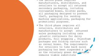 • The second phase requires
manufacturers, distributers, and
retailers to accept all returned
secondary packaging, including
corrugated boxes, blister packs,
all packaging designed to prevent
theft, packaging for vending
machine applications, packaging for
promotional purposes.
• The third phase requires all
retailers, distributors and
manufacturers to accept returned
sales packaging including cans
,plastic containers for dairy
products, foil wrapping , Styrofoam
packages and folding cartons such
as cereal boxes. The requirements
for retailers to take back sales
packaging has been suspended a long
as the voluntary green dot program
remains viable substitute
 