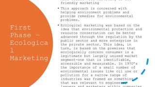 First
Phase –
Ecologica
l
Marketing
• Also called- eco-marketing or eco-
friendly marketing
• This approach is concerned with
helping environment problems and
provide remedies for environmental
problems.
• Ecological marketing was based on the
idea that environmental protection and
resource conservation can be better
advanced through the regulation by the
public sector and more enterprise in
the private sector. This idea, in
turn, is based on the premises that
ecologically concern consumer is a
legitimate but largely unused market
segment-one that is identifiable,
accessible and measurable. In 1970’s
the importance of a small number of
environmental issues like oil use or
pollution for a narrow range of
industries was framed as something
that was relevant to engineers,
 