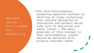 Second
phase –
Environmen
tal
Marketing
• The term environmental
marketing approach focuses on
shifting on clean technology
that involve designing of
innovative new product which
take care of pollution and
waste issues . The main
premises of this concept is
that environmental issues
should be balanced with
primary customer needs
 