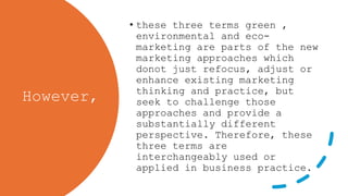 However,
• these three terms green ,
environmental and eco-
marketing are parts of the new
marketing approaches which
donot just refocus, adjust or
enhance existing marketing
thinking and practice, but
seek to challenge those
approaches and provide a
substantially different
perspective. Therefore, these
three terms are
interchangeably used or
applied in business practice.
 