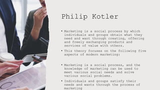 Philip Kotler
• Marketing is a social process by which
individuals and groups obtain what they
need and want through creating, offering
and freely exchanging products and
services of value with others.
• This theory focuses on the following five
aspects of modern marketing:
• Marketing is a social process, and the
knowledge of marketing can be used to
meet various social needs and solve
various social problems.
• Individuals and groups satisfy their
needs and wants through the process of
marketing
 