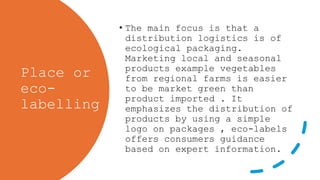 Place or
eco-
labelling
• The main focus is that a
distribution logistics is of
ecological packaging.
Marketing local and seasonal
products example vegetables
from regional farms is easier
to be market green than
product imported . It
emphasizes the distribution of
products by using a simple
logo on packages , eco-labels
offers consumers guidance
based on expert information.
 
