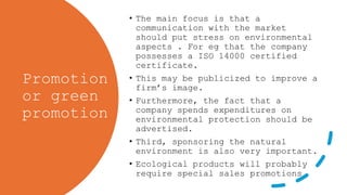 Promotion
or green
promotion
• The main focus is that a
communication with the market
should put stress on environmental
aspects . For eg that the company
possesses a ISO 14000 certified
certificate.
• This may be publicized to improve a
firm’s image.
• Furthermore, the fact that a
company spends expenditures on
environmental protection should be
advertised.
• Third, sponsoring the natural
environment is also very important.
• Ecological products will probably
require special sales promotions
 
