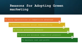 Reasons for Adopting Green
marketing
To enjoy opportunities or competitive advantage
To fulfill corporate social responsibility
To follow government pressure
To avoid and minimize competitive pressure
To maintain cost and profit
 