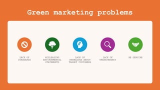 Green marketing problems
LACK OF
STANDARDS
MISLEADING
ENVIRONMENTAL
STATEMENTS
LACK OF
KNOWLEDGE ABOUT
TARGET CUSTOMERS
LACK OF
TRANSPARENCY
BE GENUINE
 