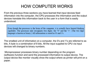 HOW COMPUTER WORKS From the previous three sections you have learned that input devices feed information into the computer, the CPU processes the information and the output devices translate this information back to the user in a form that is easily understood. The smallest unit of information on a computer, the 0's and 1's are referred to as bits. A byte is a combination of 8 bits. All the input supplied to CPU via input devices will changed to binary numbers. Microprocessor processes binary number depending on the program (software) function and send the processed information to output device. The output device like monitor visually show the output where as printer will print on a paper. 