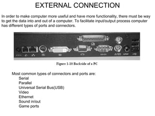 EXTERNAL CONNECTION In order to make computer more useful and have more functionality, there must be way to get the data into and out of a computer. To facilitate input/output process computer has different types of ports and connectors. Most common types of connectors and ports are: 􀂃  Serial 􀂃  Parallel 􀂃  Universal Serial Bus(USB) 􀂃  Video 􀂃  Ethernet 􀂃  Sound in/out 􀂃  Game ports 