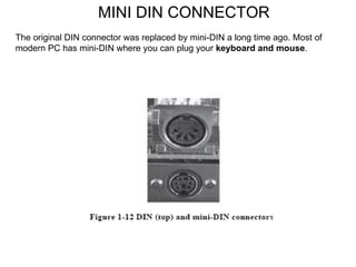 MINI DIN CONNECTOR The original DIN connector was replaced by mini-DIN a long time ago. Most of modern PC has mini-DIN where you can plug your  keyboard and mouse . 
