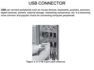 USB CONNECTOR USB  can connect peripherals such as mouse devices, keyboards, joysticks, scanners, digital cameras, printers, external storage, networking components, etc. It is becoming more common and popular choice for connecting computer peripherals 