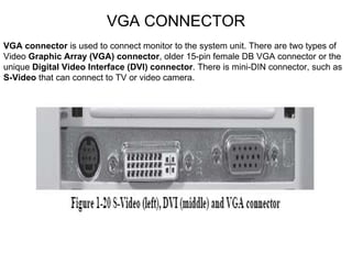 VGA CONNECTOR VGA connector  is used to connect monitor to the system unit. There are two types of Video  Graphic Array (VGA) connector , older 15-pin female DB VGA connector or the unique  Digital Video Interface (DVI) connector . There is mini-DIN connector, such as  S-Video  that can connect to TV or video camera. 