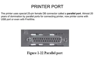 PRINTER PORT The printer uses special 25-pin female DB connector called a  parallel port . Almost 20 years of domination by parallel ports for connecting printer, now printer come with USB port or even with FireWire. 