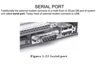 SERIAL PORT Traditionally the external modem connects to a male 9-pin or 25-pin DB port of system unit called  serial port . Today most of external modem connects to USB. 