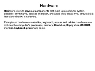 Hardware Hardware  refers to  physical components  that make up a computer system. Basically, anything you can see and touch, and would likely break if you threw it out a fifth-story window, is hardware. Examples of hardware are  monitor, keyboard, mouse and printer . Hardware also includes the  computer’s processor, memory, Hard disk, floppy disk, CD ROM, monitor, keyboard, printer  and so on. 