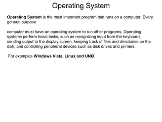 Operating System Operating System  is the most important program that runs on a computer. Every general purpose computer must have an operating system to run other programs. Operating systems perform basic tasks, such as recognizing input from the keyboard, sending output to the display screen, keeping track of files and directories on the disk, and controlling peripheral devices such as disk drives and printers. For examples  Windows Vista, Linux and UNIX 