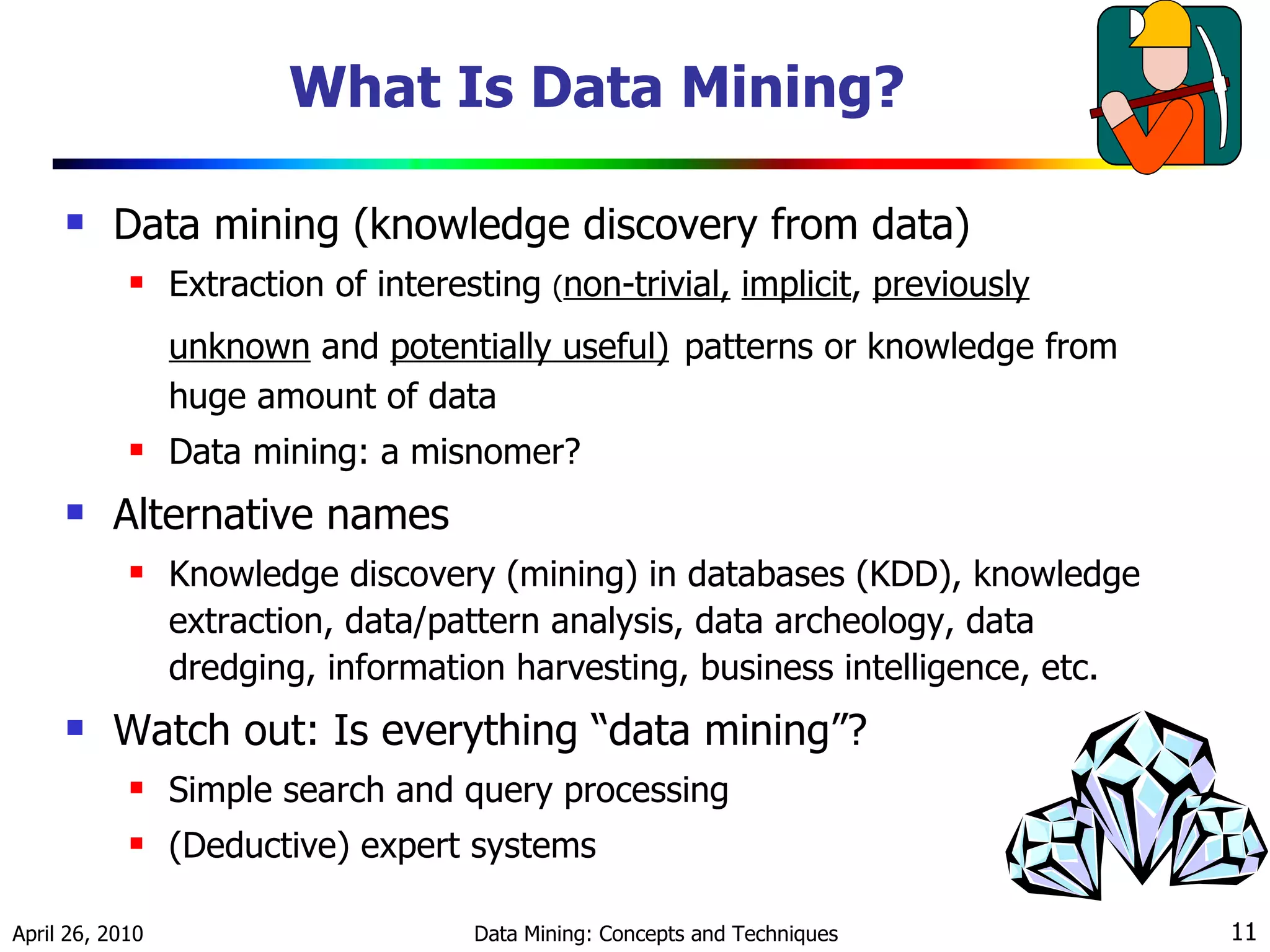 What Is Data Mining? Data mining (knowledge discovery from data)  Extraction of interesting  ( non-trivial,   implicit ,  previously unknown  and  potentially useful)   patterns or knowledge from huge amount of data Data mining: a misnomer? Alternative names Knowledge discovery (mining) in databases (KDD), knowledge extraction, data/pattern analysis, data archeology, data dredging, information harvesting, business intelligence, etc. Watch out: Is everything “data mining”?  Simple search and query processing  (Deductive) expert systems 