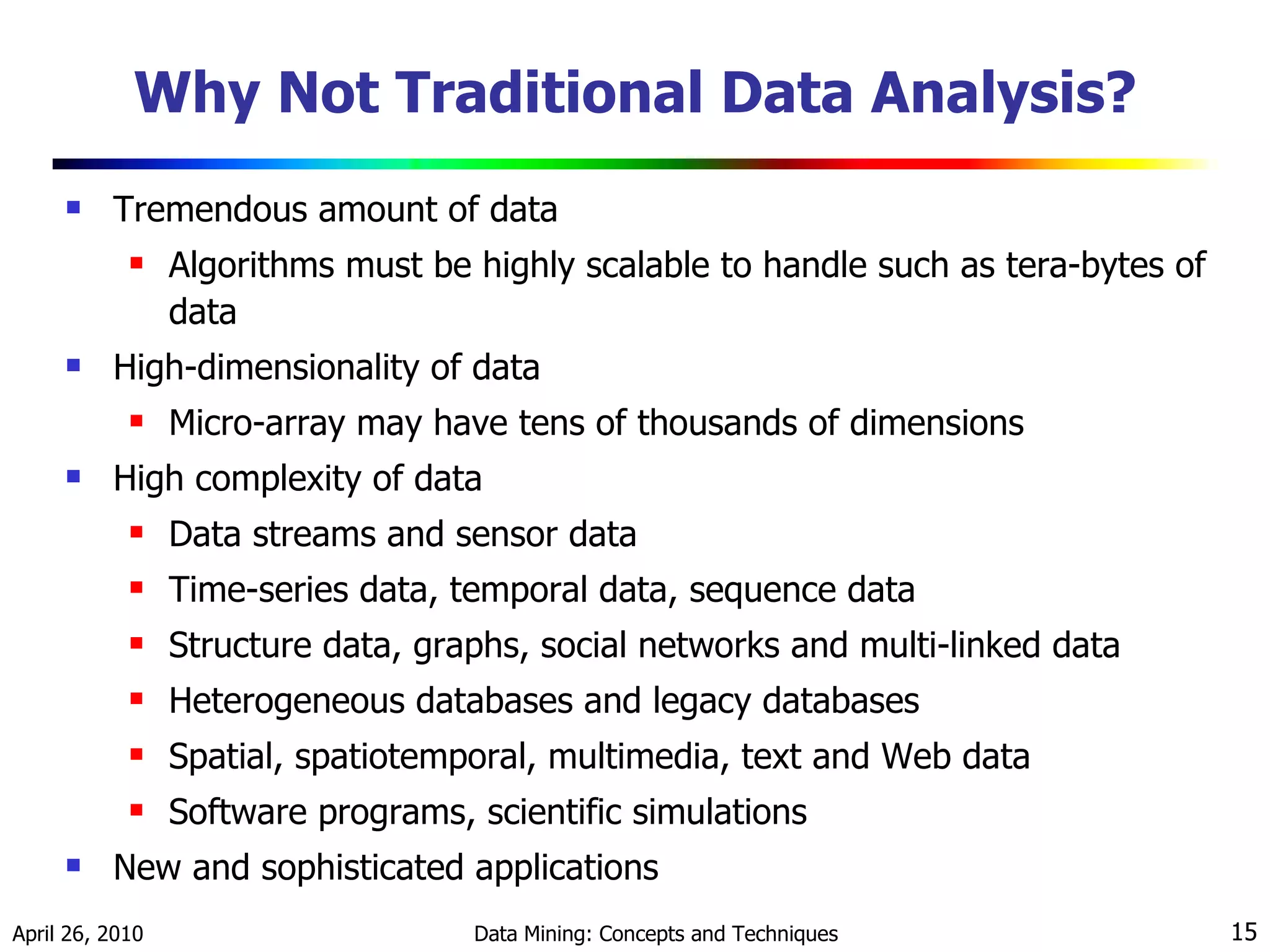 Why Not Traditional Data Analysis? Tremendous amount of data Algorithms must be highly scalable to handle such as tera-bytes of data High-dimensionality of data  Micro-array may have tens of thousands of dimensions High complexity of data Data streams and sensor data Time-series data, temporal data, sequence data  Structure data, graphs, social networks and multi-linked data Heterogeneous databases and legacy databases Spatial, spatiotemporal, multimedia, text and Web data Software programs, scientific simulations New and sophisticated applications 