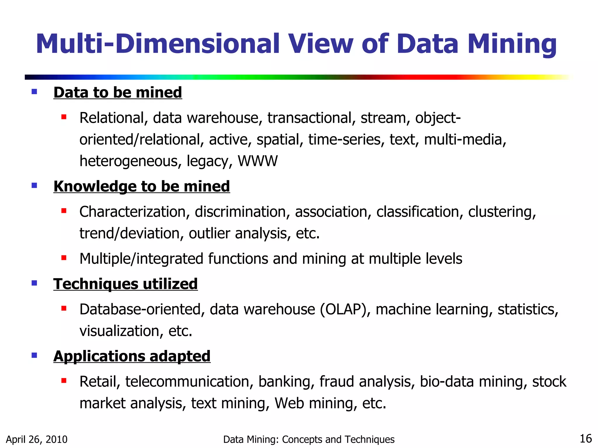 Multi-Dimensional View of Data Mining Data to be mined Relational, data warehouse, transactional, stream, object-oriented/relational, active, spatial, time-series, text, multi-media, heterogeneous, legacy, WWW Knowledge to be mined Characterization, discrimination, association, classification, clustering, trend/deviation, outlier analysis, etc. Multiple/integrated functions and mining at multiple levels Techniques utilized Database-oriented, data warehouse (OLAP), machine learning, statistics, visualization, etc. Applications adapted Retail, telecommunication, banking, fraud analysis, bio-data mining, stock market analysis, text mining, Web mining, etc. 