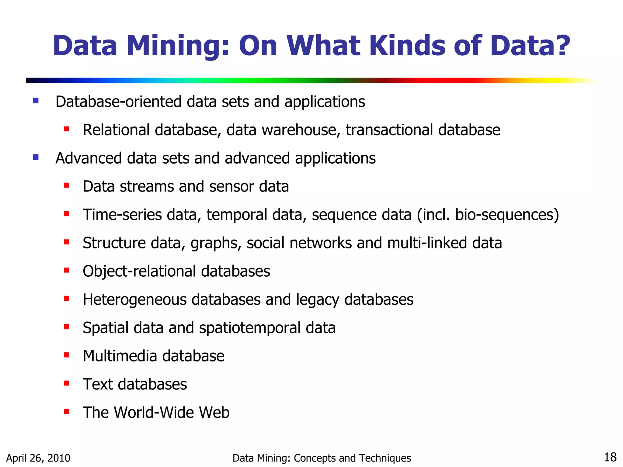Data Mining: On What Kinds of Data? Database-oriented data sets and applications Relational database, data warehouse, transactional database Advanced data sets and advanced applications  Data streams and sensor data Time-series data, temporal data, sequence data (incl. bio-sequences)  Structure data, graphs, social networks and multi-linked data Object-relational databases Heterogeneous databases and legacy databases Spatial data and spatiotemporal data Multimedia database Text databases The World-Wide Web 