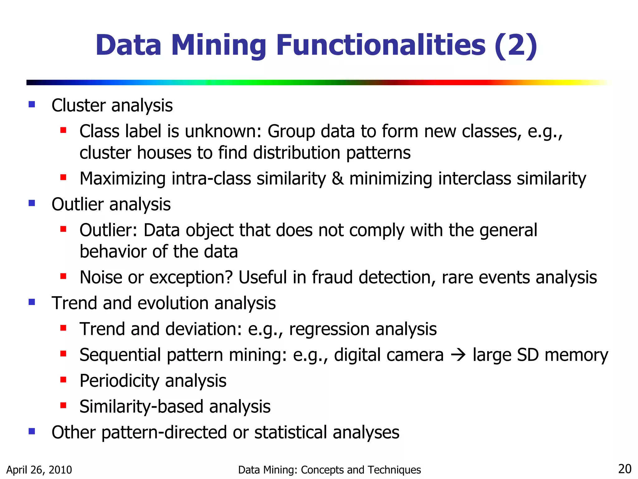 Data Mining Functionalities (2) Cluster analysis Class label is unknown: Group data to form new classes, e.g., cluster houses to find distribution patterns Maximizing intra-class similarity & minimizing interclass similarity Outlier analysis Outlier: Data object that does not comply with the general behavior of the data Noise or exception? Useful in fraud detection, rare events analysis Trend and evolution analysis Trend and deviation: e.g., regression analysis Sequential pattern mining: e.g., digital camera    large SD memory Periodicity analysis Similarity-based analysis Other pattern-directed or statistical analyses 