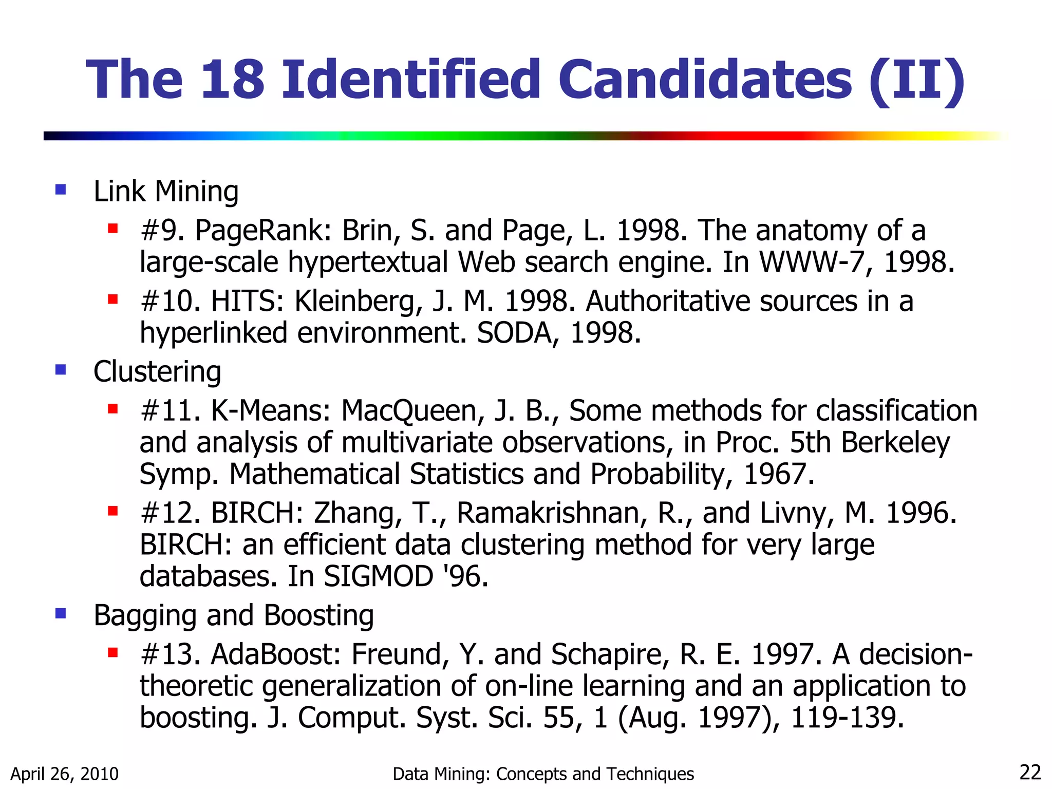 The 18 Identified Candidates (II) Link Mining #9. PageRank: Brin, S. and Page, L. 1998. The anatomy of a large-scale hypertextual Web search engine. In WWW-7, 1998. #10. HITS: Kleinberg, J. M. 1998. Authoritative sources in a hyperlinked environment. SODA, 1998. Clustering #11. K-Means: MacQueen, J. B., Some methods for classification and analysis of multivariate observations, in Proc. 5th Berkeley Symp. Mathematical Statistics and Probability, 1967. #12. BIRCH: Zhang, T., Ramakrishnan, R., and Livny, M. 1996. BIRCH: an efficient data clustering method for very large databases. In SIGMOD '96. Bagging and Boosting #13. AdaBoost: Freund, Y. and Schapire, R. E. 1997. A decision-theoretic generalization of on-line learning and an application to boosting. J. Comput. Syst. Sci. 55, 1 (Aug. 1997), 119-139. 