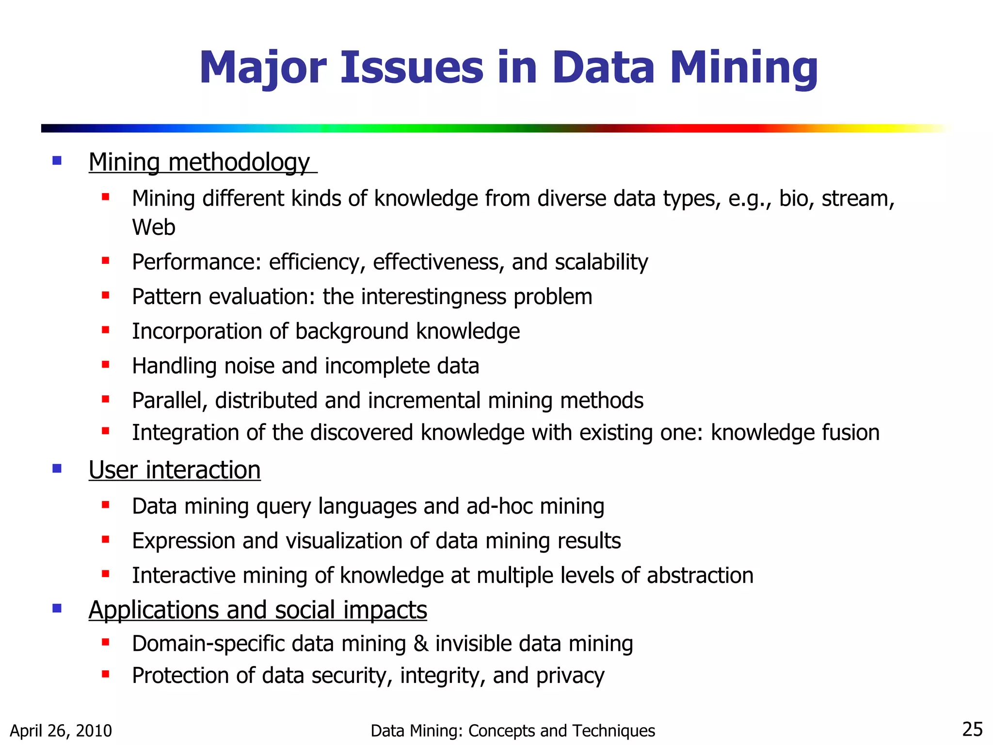 Major Issues in Data Mining Mining methodology  Mining different kinds of knowledge from diverse data types, e.g., bio, stream, Web Performance: efficiency, effectiveness, and scalability Pattern evaluation: the interestingness problem Incorporation of background knowledge Handling noise and incomplete data Parallel, distributed and incremental mining methods Integration of the discovered knowledge with existing one: knowledge fusion  User interaction Data mining query languages and ad-hoc mining Expression and visualization of data mining results Interactive mining of   knowledge at multiple levels of abstraction Applications and social impacts Domain-specific data mining & invisible data mining Protection of data security, integrity, and privacy 