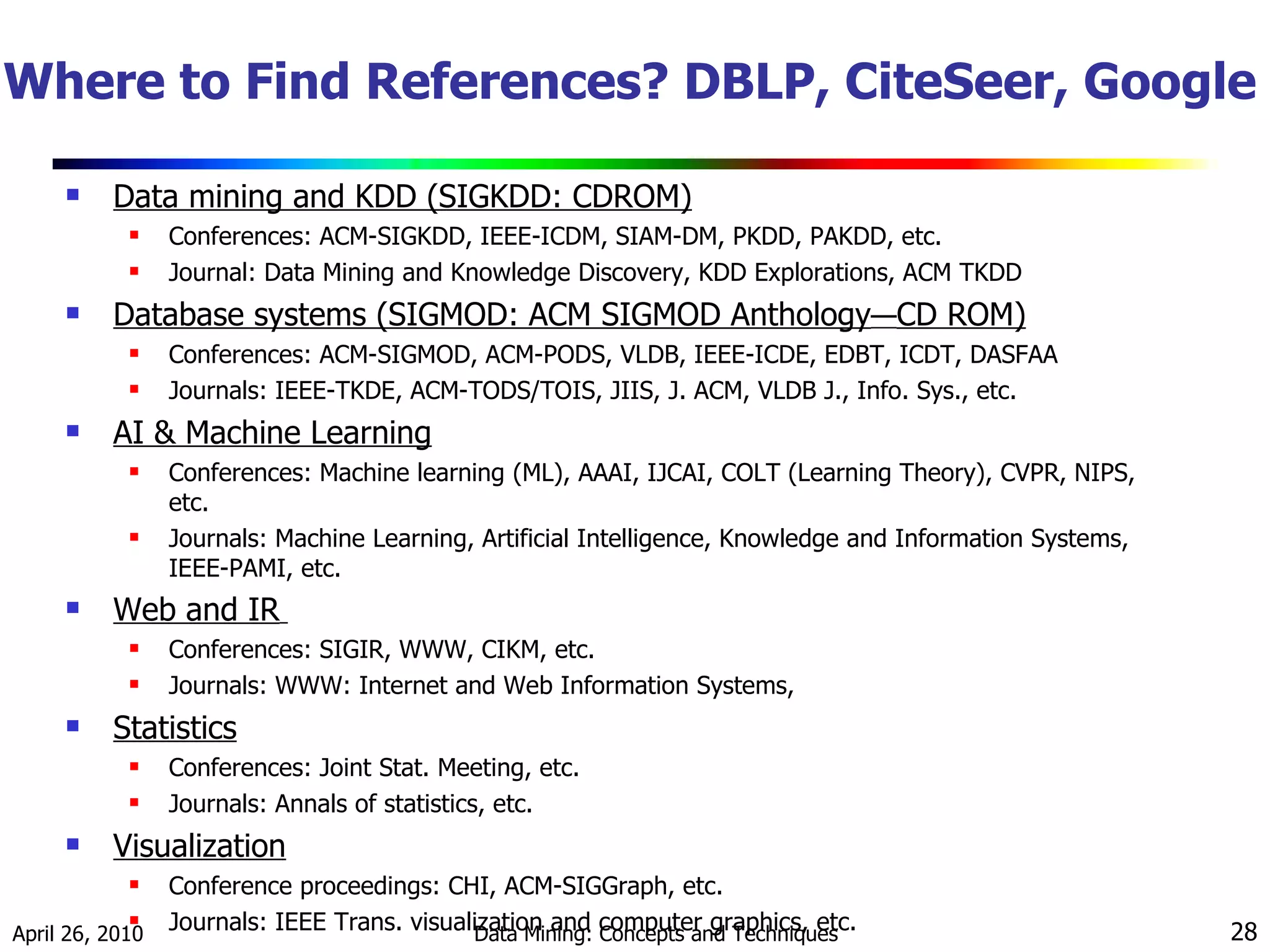 Where to Find References? DBLP, CiteSeer, Google Data mining and KDD (SIGKDD: CDROM) Conferences: ACM-SIGKDD, IEEE-ICDM, SIAM-DM, PKDD, PAKDD, etc. Journal: Data Mining and Knowledge Discovery, KDD Explorations, ACM TKDD Database systems (SIGMOD: ACM SIGMOD Anthology — CD ROM) Conferences: ACM-SIGMOD, ACM-PODS, VLDB, IEEE-ICDE, EDBT, ICDT, DASFAA Journals: IEEE-TKDE, ACM-TODS/TOIS, JIIS, J. ACM, VLDB J., Info. Sys., etc. AI & Machine Learning Conferences: Machine learning (ML), AAAI, IJCAI, COLT (Learning Theory), CVPR, NIPS, etc. Journals: Machine Learning, Artificial Intelligence, Knowledge and Information Systems, IEEE-PAMI, etc. Web and IR   Conferences: SIGIR, WWW, CIKM, etc. Journals: WWW: Internet and Web Information Systems,  Statistics Conferences: Joint Stat. Meeting, etc. Journals: Annals of statistics, etc. Visualization Conference proceedings: CHI, ACM-SIGGraph, etc. Journals: IEEE Trans. visualization and computer graphics, etc. 