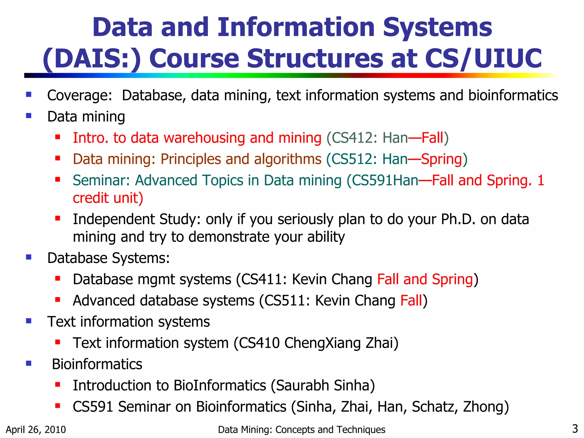 Data and Information Systems (DAIS:) Course Structures at CS/UIUC Coverage:  Database, data mining, text information systems and bioinformatics Data mining Intro. to data warehousing and mining  (CS412: Han —Fall ) Data mining: Principles and algorithms  (CS512: Han —Spring ) Seminar: Advanced Topics in Data mining (CS591Han —Fall and Spring. 1 credit unit) Independent Study: only if you seriously plan to do your Ph.D. on data mining and try to demonstrate your ability Database Systems: Database mgmt systems (CS411: Kevin Chang  Fall and Spring ) Advanced database systems (CS511: Kevin Chang  Fall ) Text information systems Text information system (CS410 ChengXiang Zhai) Bioinformatics Introduction to BioInformatics (Saurabh Sinha) CS591 Seminar on Bioinformatics (Sinha, Zhai, Han, Schatz, Zhong) 
