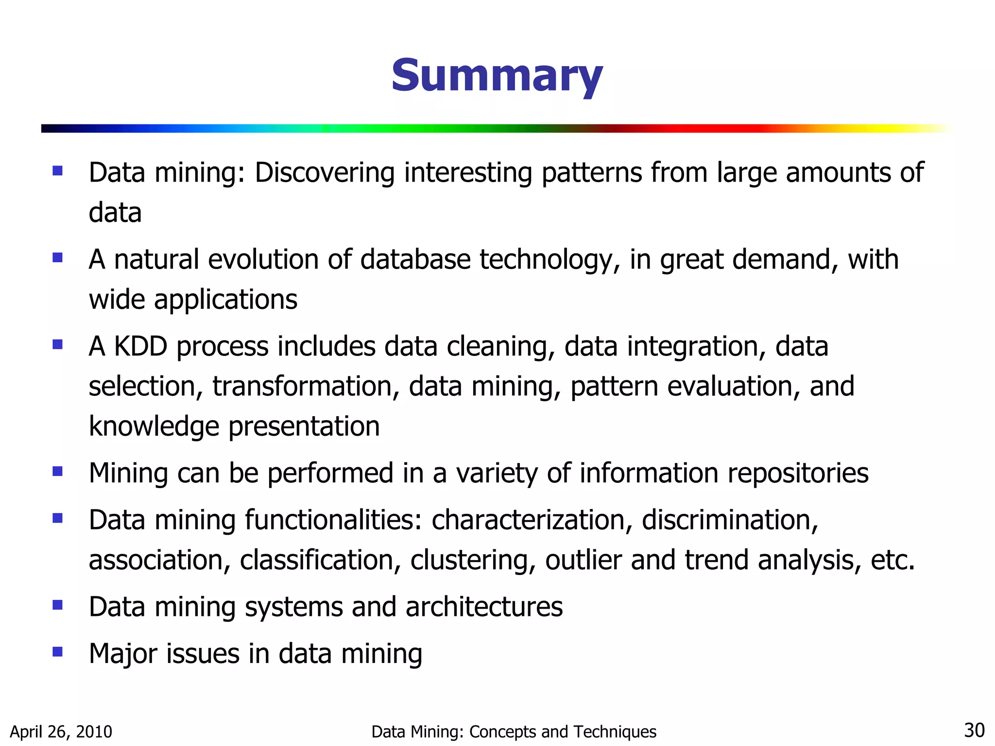 Summary Data mining: Discovering interesting patterns from large amounts of data A natural evolution of database technology, in great demand, with wide applications A KDD process includes data cleaning, data integration, data selection, transformation, data mining, pattern evaluation, and knowledge presentation Mining can be performed in a variety of information repositories Data mining functionalities: characterization, discrimination, association, classification, clustering, outlier and trend analysis, etc. Data mining systems and architectures Major issues in data mining 