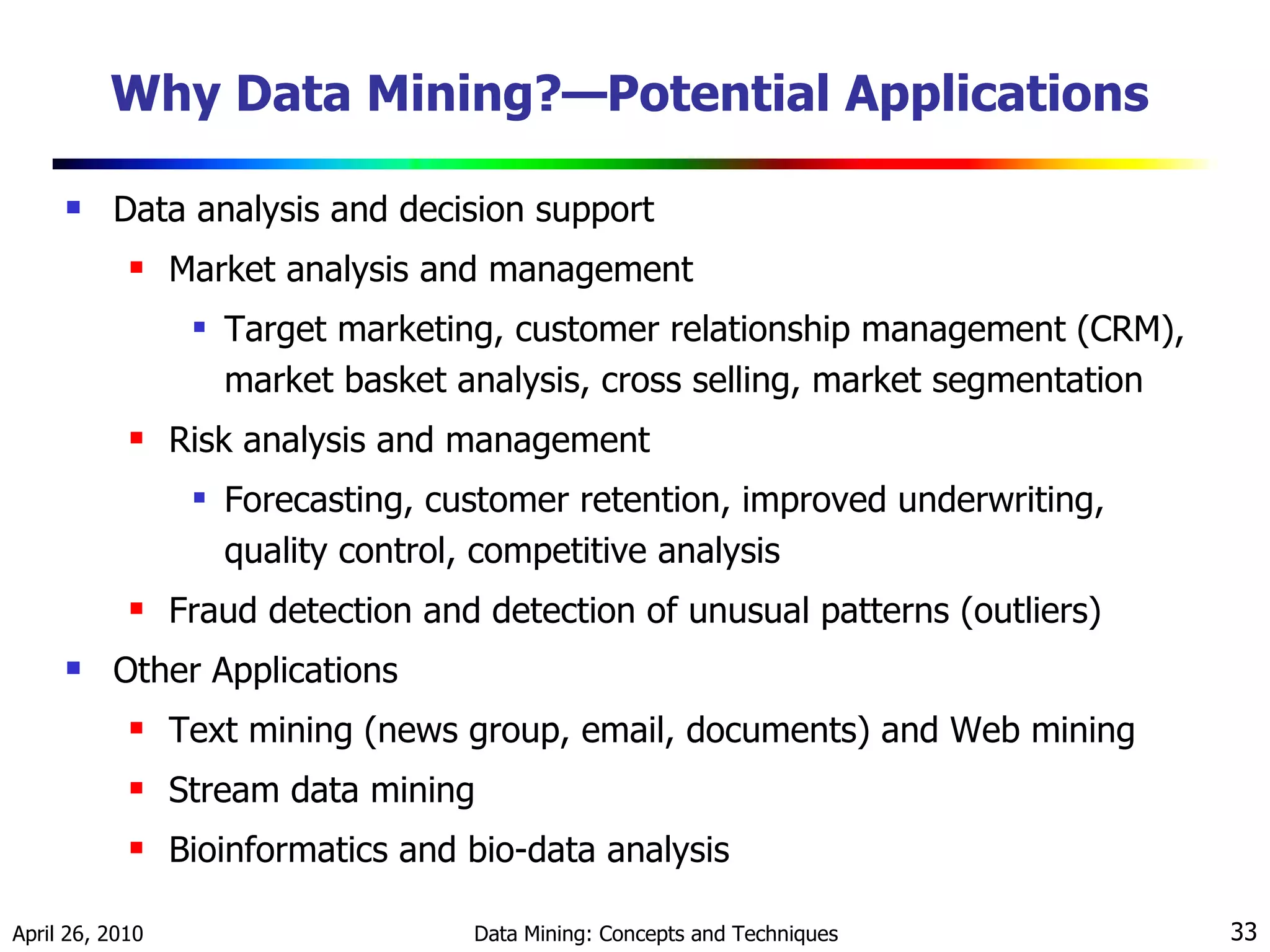 Why Data Mining?—Potential Applications Data analysis and decision support Market analysis and management Target marketing, customer relationship management (CRM),  market basket analysis, cross selling, market segmentation Risk analysis and management Forecasting, customer retention, improved underwriting, quality control, competitive analysis Fraud detection and detection of unusual patterns (outliers) Other Applications Text mining (news group, email, documents) and Web mining Stream data mining Bioinformatics and bio-data analysis 
