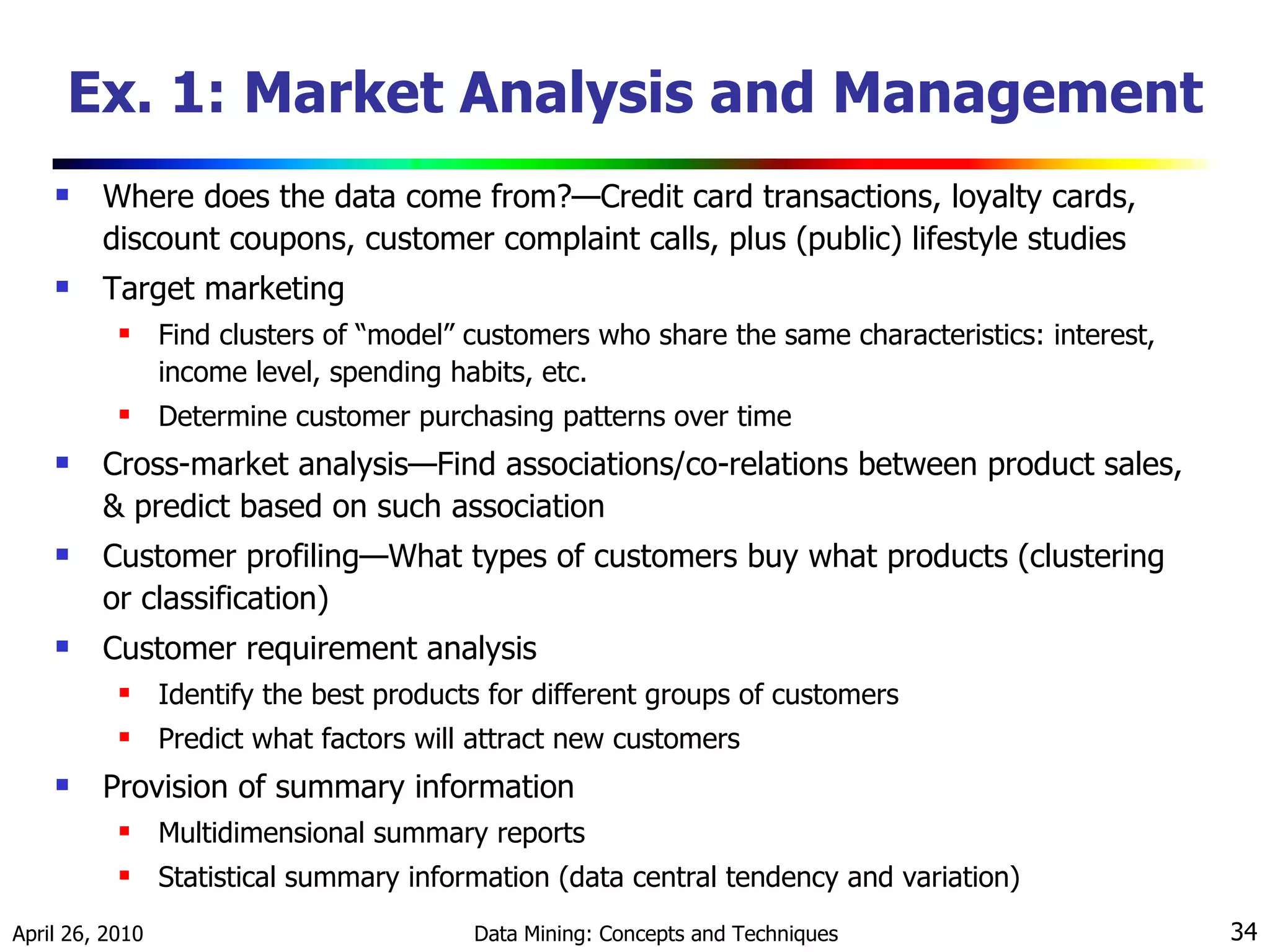 Ex. 1: Market Analysis and Management Where does the data come from?—Credit card transactions, loyalty cards, discount coupons, customer complaint calls, plus (public) lifestyle studies Target marketing Find clusters of “model” customers who share the same characteristics: interest, income level, spending habits, etc. Determine customer purchasing patterns over time Cross-market analysis—Find associations/co-relations between product sales, & predict based on such association  Customer profiling—What types of customers buy what products (clustering or classification) Customer requirement analysis Identify the best products for different groups of customers Predict what factors will attract new customers Provision of summary information Multidimensional summary reports Statistical summary information (data central tendency and variation) 