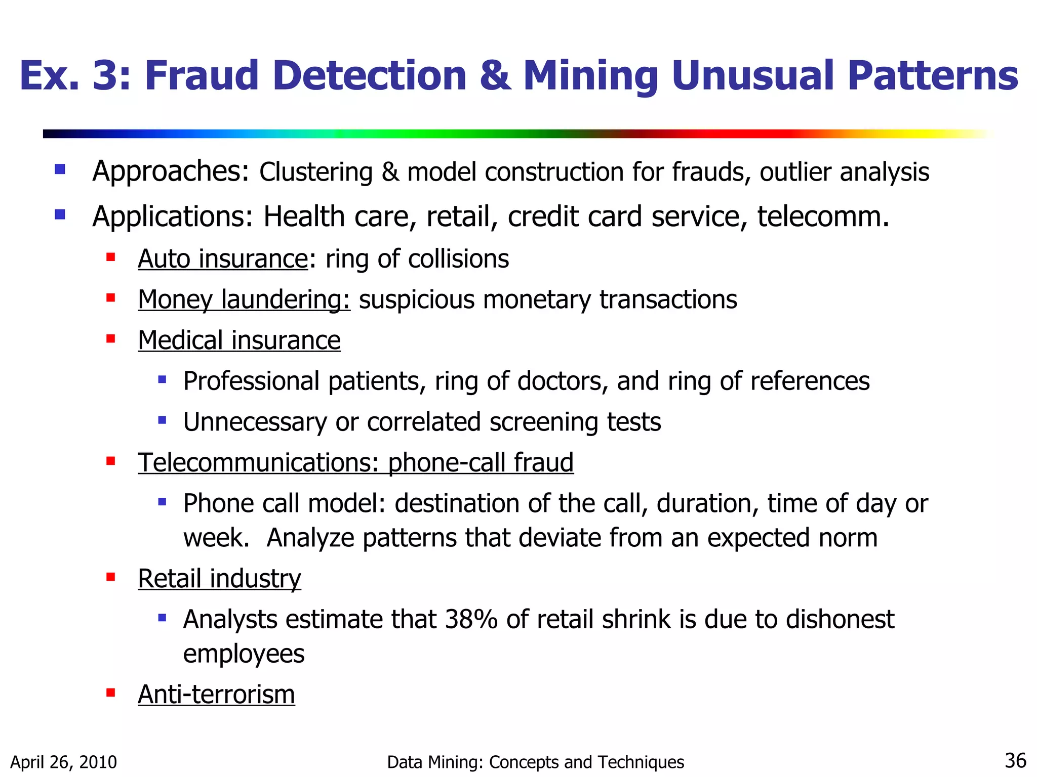 Ex. 3: Fraud Detection & Mining Unusual Patterns Approaches:  Clustering & model construction for frauds, outlier analysis Applications: Health care, retail, credit card service, telecomm. Auto insurance : ring of collisions  Money laundering:  suspicious monetary transactions  Medical insurance Professional patients, ring of doctors, and ring of references Unnecessary or correlated screening tests Telecommunications: phone-call fraud Phone call model: destination of the call, duration, time of day or week.  Analyze patterns that deviate from an expected norm Retail industry Analysts estimate that 38% of retail shrink is due to dishonest employees Anti-terrorism 