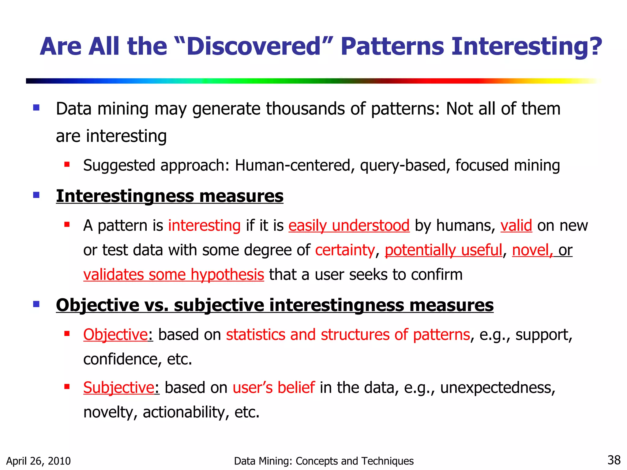 Are All the “Discovered” Patterns Interesting? Data mining may generate thousands of patterns: Not all of them are interesting Suggested approach: Human-centered, query-based, focused mining Interestingness measures A pattern is  interesting  if it is  easily understood  by humans,  valid   on new   or test data with some degree of  certainty ,  potentially useful ,  novel,  or  validates some hypothesis  that a user seeks to confirm  Objective vs. subjective interestingness measures Objective :  based on  statistics and structures of patterns , e.g., support, confidence, etc. Subjective :  based on  user’s belief  in the data, e.g., unexpectedness, novelty, actionability, etc. 