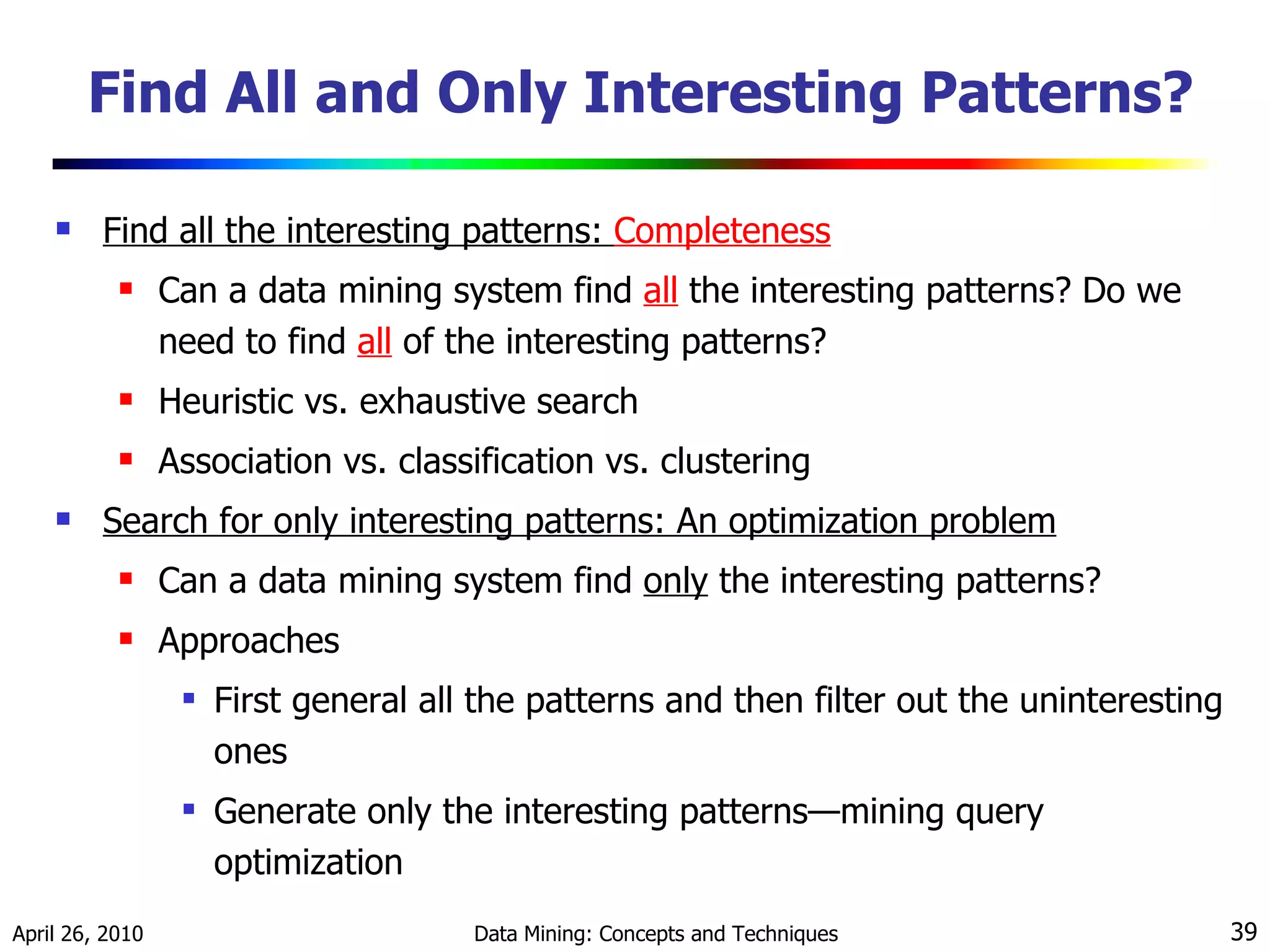 Find All and Only Interesting Patterns? Find all the interesting patterns:  Completeness Can a data mining system find  all   the interesting patterns? Do we need to find  all  of the interesting patterns? Heuristic vs. exhaustive search Association vs. classification vs. clustering Search for only interesting patterns: An optimization problem Can a data mining system find  only  the interesting patterns? Approaches First general all the patterns and then filter out the uninteresting ones Generate only the interesting patterns—mining query optimization 