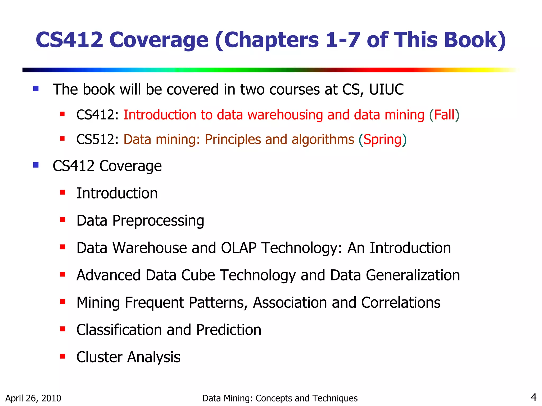 CS412 Coverage (Chapters 1-7 of This Book) The book will be covered in two courses at CS, UIUC CS412:  Introduction to data warehousing and data mining  ( Fall ) CS512:  Data mining: Principles and algorithms  ( Spring ) CS412 Coverage Introduction Data Preprocessing Data Warehouse and OLAP Technology: An Introduction Advanced Data Cube Technology and Data Generalization Mining Frequent Patterns, Association and Correlations Classification and Prediction Cluster Analysis 